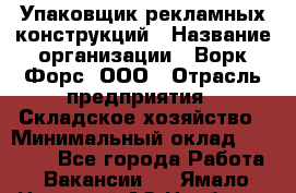 Упаковщик рекламных конструкций › Название организации ­ Ворк Форс, ООО › Отрасль предприятия ­ Складское хозяйство › Минимальный оклад ­ 27 000 - Все города Работа » Вакансии   . Ямало-Ненецкий АО,Ноябрьск г.